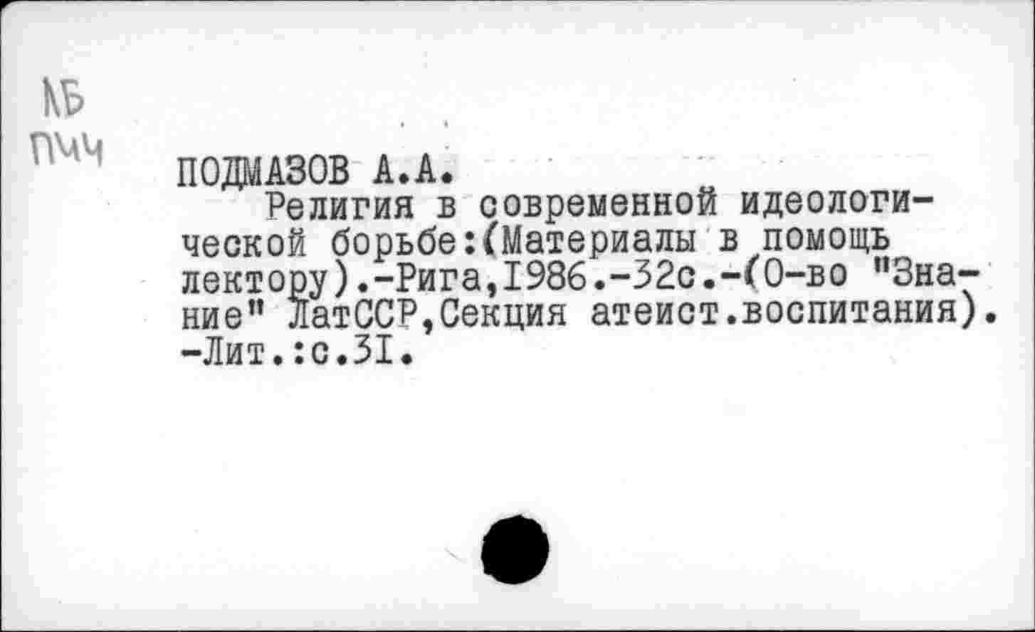 ﻿П0ДМА30В А.А.
Религия в современной идеологической борьбе:(Материалы в помощь лектору). -Рига, 1986. -32с.-( О-в о ’’Знание” ЛатССР,Секция атеист.воспитания). -Лит.:с.31.